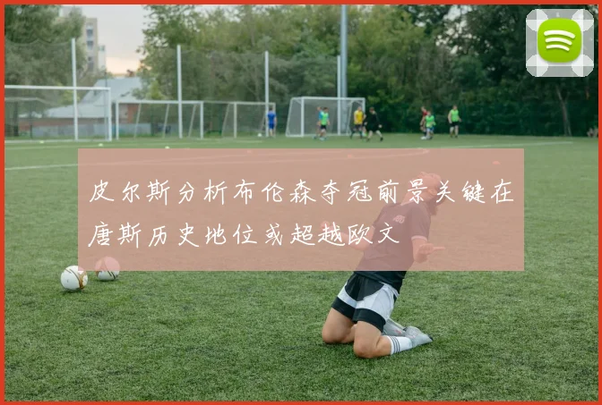 皮尔斯分析布伦森夺冠前景关键在唐斯历史地位或超越欧文