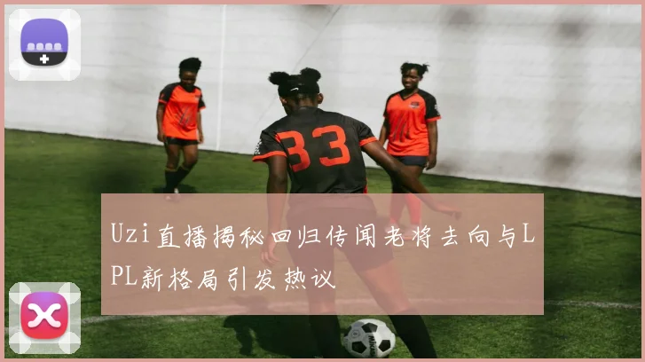 Uzi直播揭秘回归传闻老将去向与LPL新格局引发热议