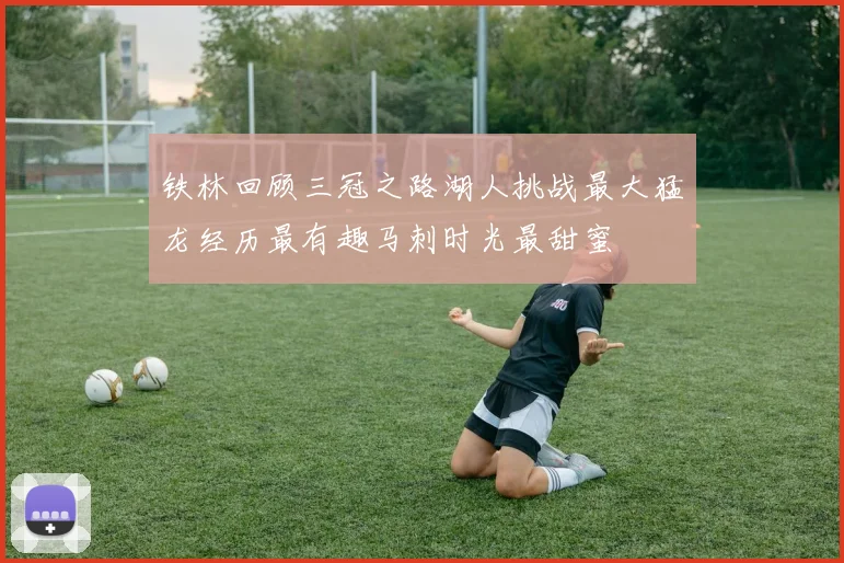 铁林回顾三冠之路湖人挑战最大猛龙经历最有趣马刺时光最甜蜜