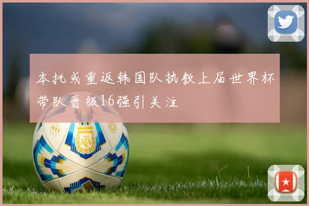 本托或重返韩国队执教上届世界杯带队晋级16强引关注