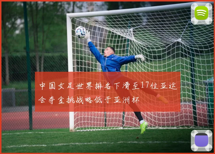 中国女足世界排名下滑至17位亚运会夺金挑战略低于亚洲杯